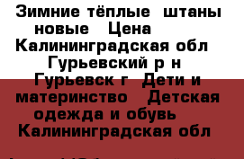 Зимние тёплые  штаны новые › Цена ­ 700 - Калининградская обл., Гурьевский р-н, Гурьевск г. Дети и материнство » Детская одежда и обувь   . Калининградская обл.